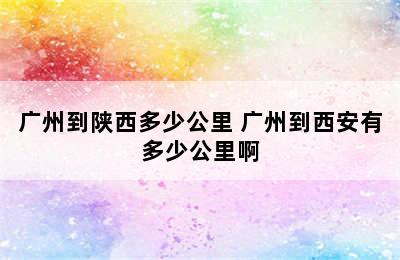 广州到陕西多少公里 广州到西安有多少公里啊